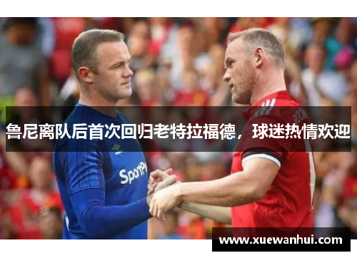 鲁尼离队后首次回归老特拉福德，球迷热情欢迎