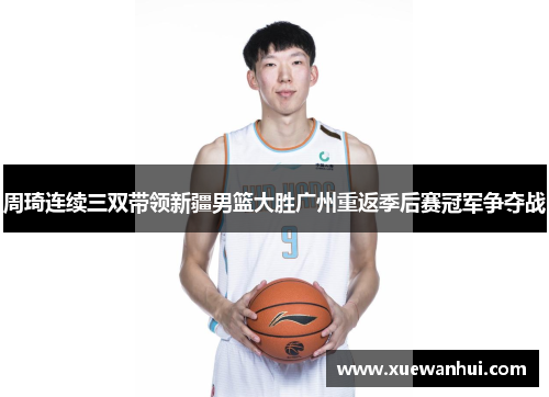 周琦连续三双带领新疆男篮大胜广州重返季后赛冠军争夺战